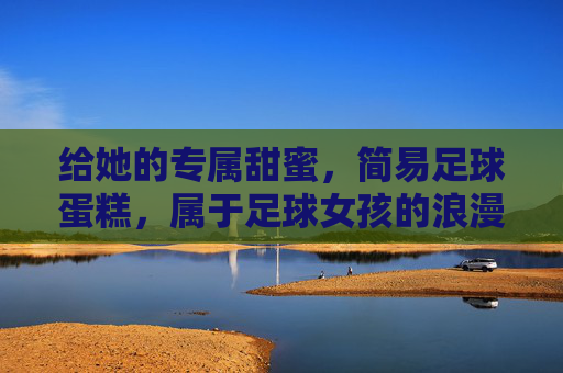 给她的专属甜蜜，简易足球蛋糕，属于足球女孩的浪漫仪式