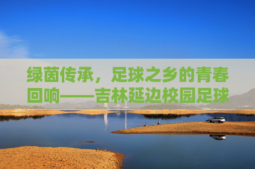 绿茵传承,足球之乡的青春回响——吉林延边校园足球队纪实