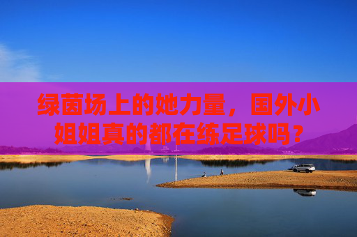 绿茵场上的她力量,国外小姐姐真的都在练足球吗?