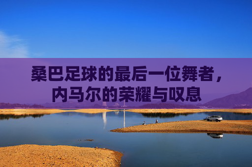 桑巴足球的最后一位舞者,内马尔的荣耀与叹息