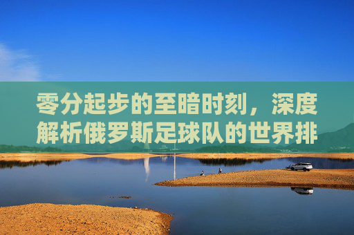 零分起步的至暗时刻,深度解析俄罗斯足球队的世界排名现状与未来