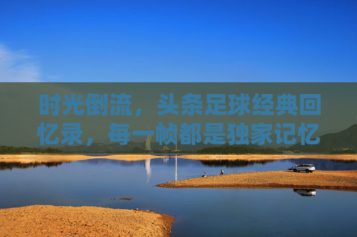 时光倒流,头条足球经典回忆录,每一帧都是独家记忆