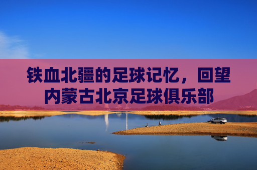 铁血北疆的足球记忆,回望内蒙古北京足球俱乐部