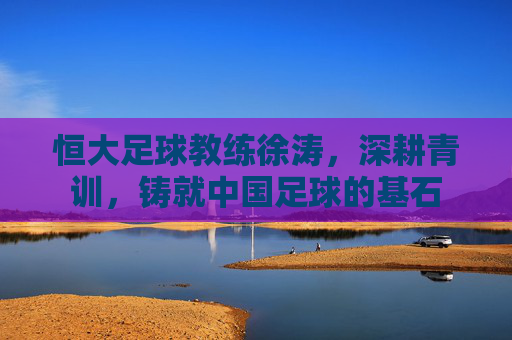 恒大足球教练徐涛,深耕青训,铸就中国足球的基石