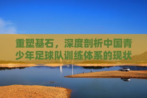 重塑基石,深度剖析中国青少年足球队训练体系的现状与未来