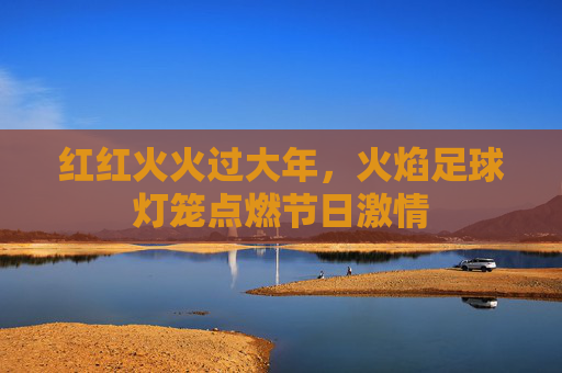 红红火火过大年,火焰足球灯笼点燃节日激情
