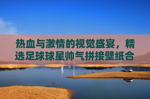 热血与激情的视觉盛宴,精选足球球星帅气拼接壁纸合集