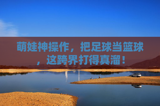 萌娃神操作,把足球当篮球,这跨界打得真溜!