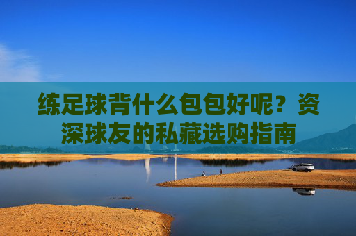 练足球背什么包包好呢?资深球友的私藏选购指南
