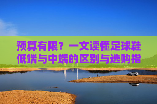 预算有限?一文读懂足球鞋低端与中端的区别与选购指南