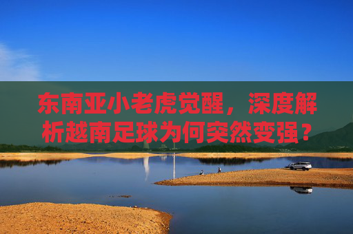 东南亚小老虎觉醒,深度解析越南足球为何突然变强?