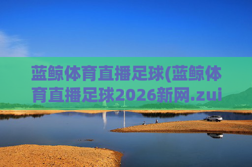 蓝鲸体育直播足球(蓝鲸体育直播足球2026新网.zuixinwang.中国)