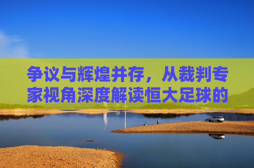 争议与辉煌并存,从裁判专家视角深度解读恒大足球的判罚罗生门