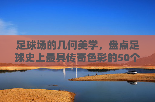 足球场的几何美学,盘点足球史上最具传奇色彩的50个进球位