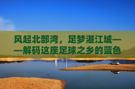 风起北部湾,足梦湛江城——解码这座足球之乡的蓝色激情