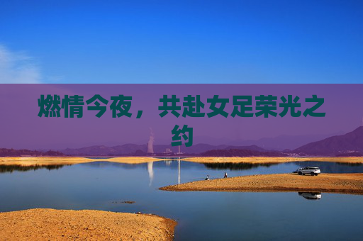 燃情今夜,共赴女足荣光之约