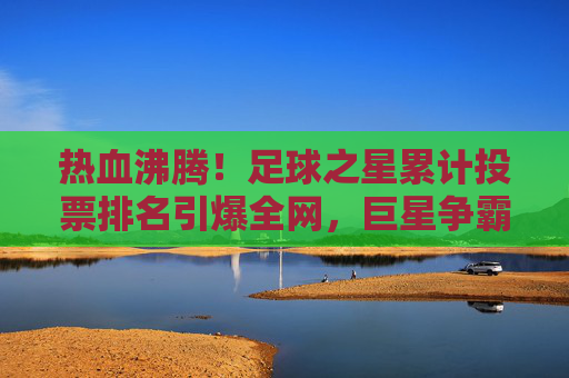 热血沸腾！足球之星累计投票排名引爆全网，巨星争霸一触即发