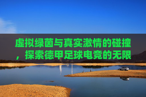 虚拟绿茵与真实激情的碰撞,探索德甲足球电竞的无限魅力
