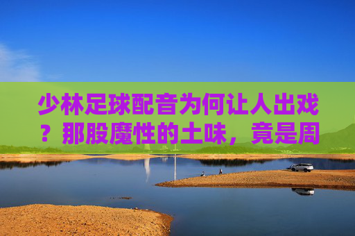 少林足球配音为何让人出戏?那股魔性的土味,竟是周星驰的神来之笔
