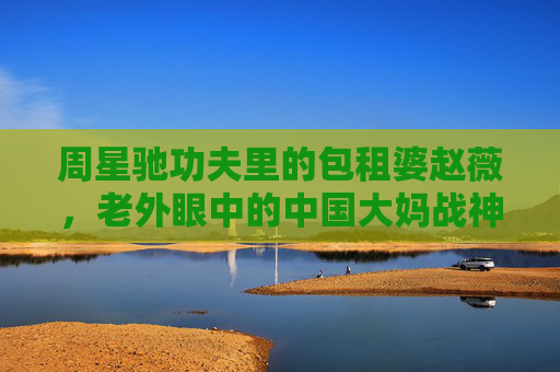 周星驰功夫里的包租婆赵薇,老外眼中的中国大妈战神,这一嗓子吼出了什么?