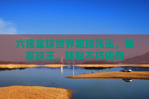 六座金球世界足球先生,加冕球王,铸就不朽传奇