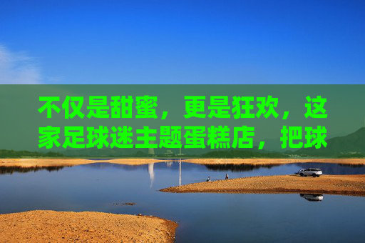 不仅是甜蜜,更是狂欢,这家足球迷主题蛋糕店,把球场搬进了你的餐桌