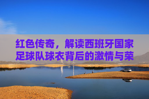红色传奇，解读西班牙国家足球队球衣背后的激情与荣耀