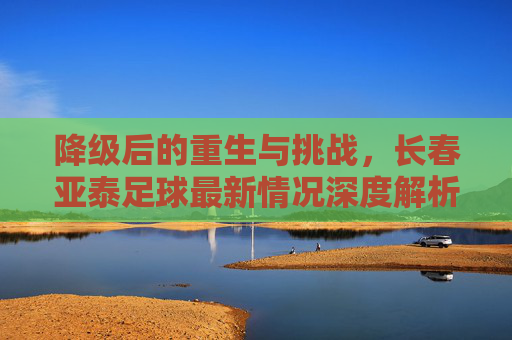 降级后的重生与挑战,长春亚泰足球最新情况深度解析