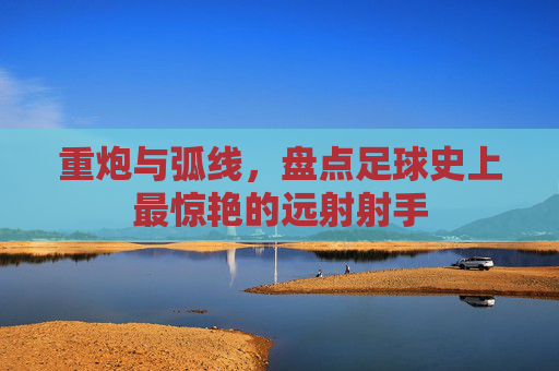 重炮与弧线,盘点足球史上最惊艳的远射射手