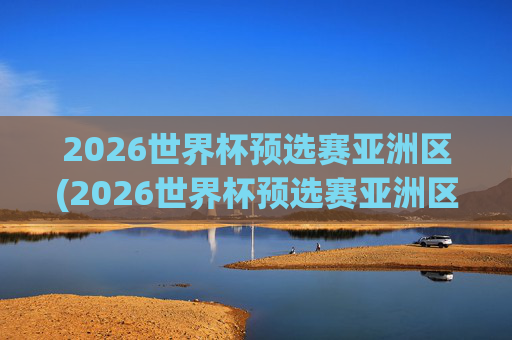 2026世界杯预选赛亚洲区(2026世界杯预选赛亚洲区)