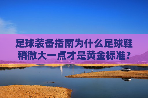 足球装备指南为什么足球鞋稍微大一点才是黄金标准?