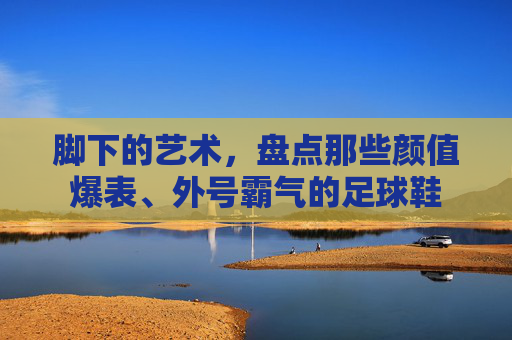 脚下的艺术，盘点那些颜值爆表、外号霸气的足球鞋