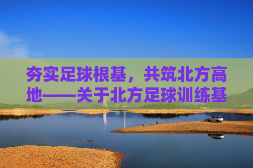 夯实足球根基,共筑北方高地——关于北方足球训练基地建设的战略思考与实践路径