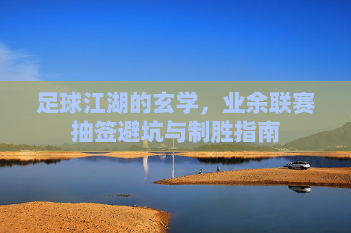 足球江湖的玄学,业余联赛抽签避坑与制胜指南
