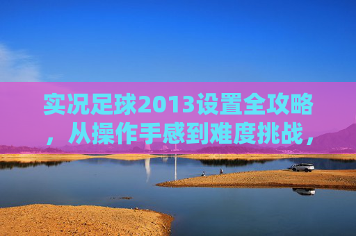实况足球2013设置全攻略,从操作手感到难度挑战,助你重回巅峰