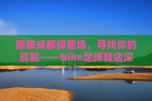 踏破成都绿茵场,寻找你的战靴——Nike足球鞋店深度指南