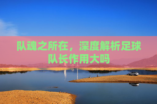 队魂之所在,深度解析足球队长作用大吗