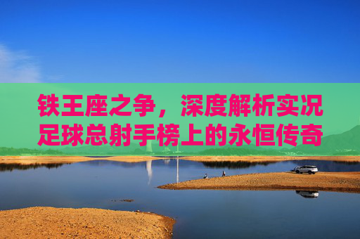 铁王座之争，深度解析实况足球总射手榜上的永恒传奇