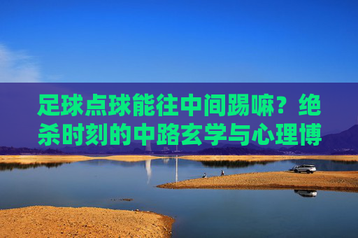 足球点球能往中间踢嘛?绝杀时刻的中路玄学与心理博弈