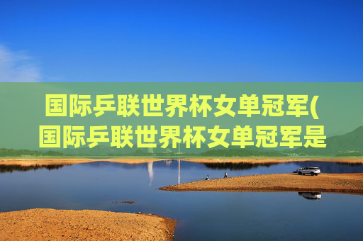 国际乒联世界杯女单冠军(国际乒联世界杯女单冠军是谁)