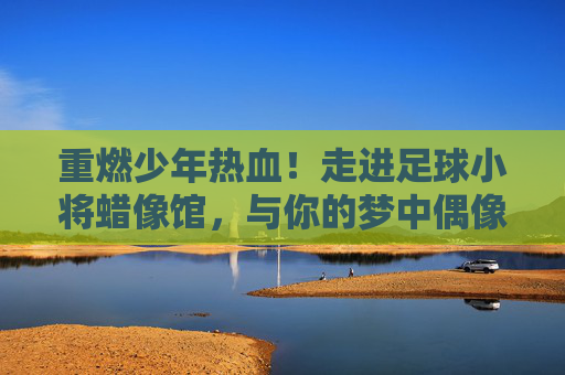 重燃少年热血!走进足球小将蜡像馆,与你的梦中偶像来场巅峰对决