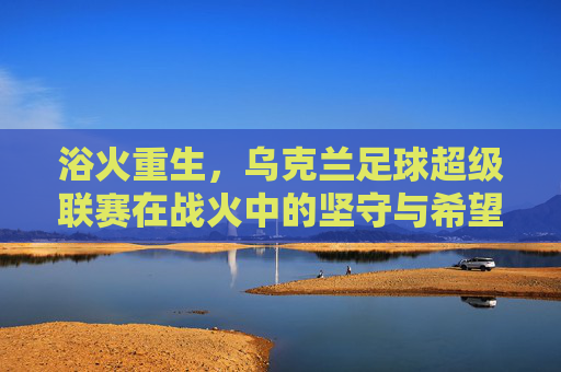 浴火重生,乌克兰足球超级联赛在战火中的坚守与希望