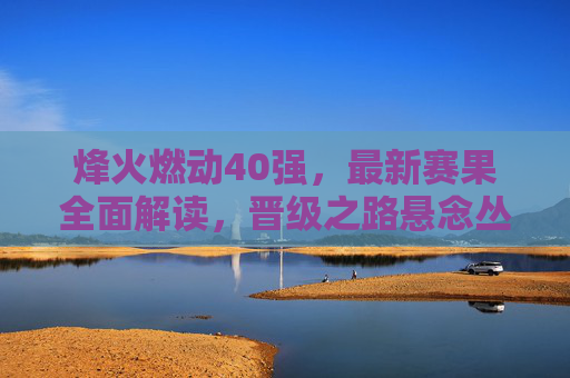 烽火燃动40强,最新赛果全面解读,晋级之路悬念丛生