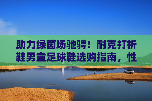 助力绿茵场驰骋!耐克打折鞋男童足球鞋选购指南,性价比之选