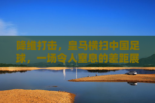 降维打击,皇马横扫中国足球,一场令人窒息的差距展示