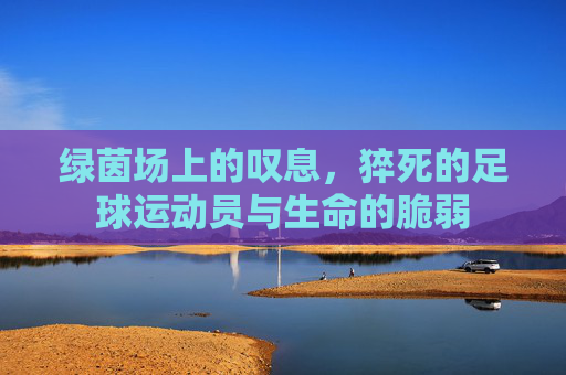 绿茵场上的叹息,猝死的足球运动员与生命的脆弱