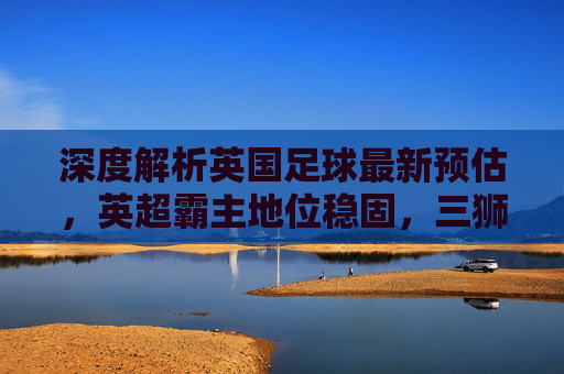 深度解析英国足球最新预估,英超霸主地位稳固,三狮军团迈向复兴新阶段