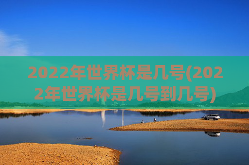 2022年世界杯是几号(2022年世界杯是几号到几号)