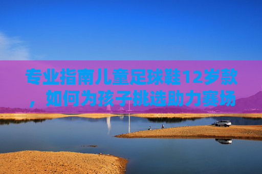 专业指南儿童足球鞋12岁款，如何为孩子挑选助力赛场突破的黄金战靴？