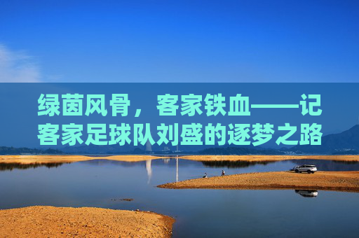 绿茵风骨,客家铁血——记客家足球队刘盛的逐梦之路